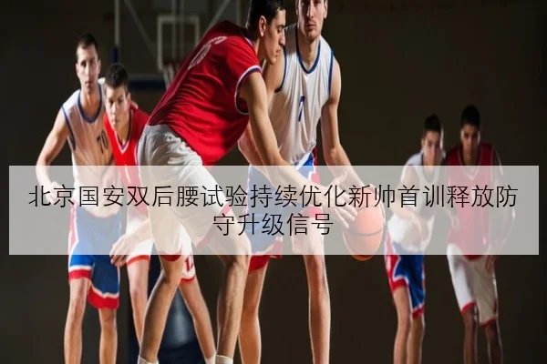 北京国安双后腰试验持续优化新帅首训释放防守升级信号